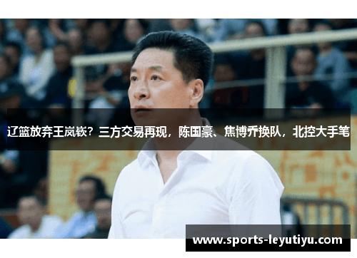 辽篮放弃王岚嵚？三方交易再现，陈国豪、焦博乔换队，北控大手笔